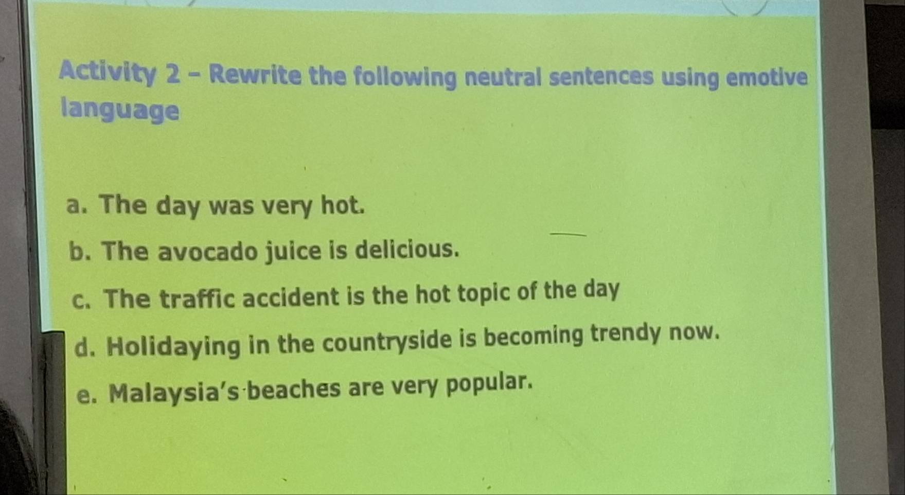 Activity 2 - Rewrite the following neutral sentences using emotive 
language 
a. The day was very hot. 
_ 
b. The avocado juice is delicious. 
c. The traffic accident is the hot topic of the day
d. Holidaying in the countryside is becoming trendy now. 
e. Malaysia's beaches are very popular.