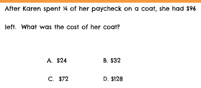 After Karen spent ¼ of her paycheck on a coat, she had $96
left. What was the cost of her coat?
A. $24 B. $32
C. $72 D. $128