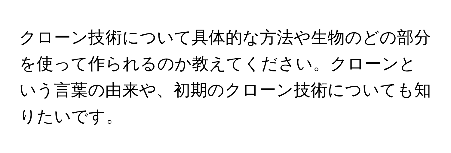 クローン技術について具体的な方法や生物のどの部分を使って作られるのか教えてください。クローンという言葉の由来や、初期のクローン技術についても知りたいです。