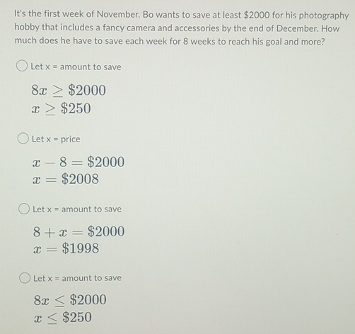 It's the first week of November. Bo wants to save at least $2000 for his photography 
hobby that includes a fancy camera and accessories by the end of December. How 
much does he have to save each week for 8 weeks to reach his goal and more? 
Let x= amount to save
8x≥ $2000
x≥ $250
Let x= price
x-8=$2000
x=$2008
Let x= amount to save
8+x=$2000
x=$1998
Let x= amount to save
8x≤ $2000
x≤ $250