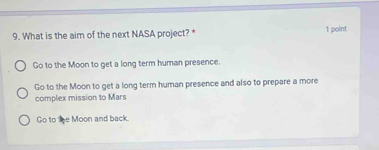 What is the aim of the next NASA project? * 1 point
Go to the Moon to get a long term human presence.
Go to the Moon to get a long term human presence and also to prepare a more
complex mission to Mars
Go to the Moon and back.