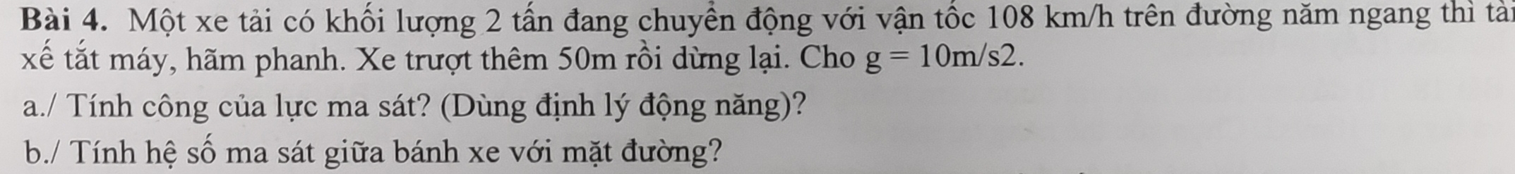 Một xe tải có khối lượng 2 tấn đang chuyền động với vận tốc 108 km/h trên đường năm ngang thì tài 
xế tắt máy, hãm phanh. Xe trượt thêm 50m rồi dừng lại. Cho g=10m/s2. 
a./ Tính công của lực ma sát? (Dùng định lý động năng)? 
b./ Tính hệ số ma sát giữa bánh xe với mặt đường?