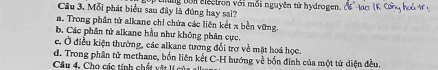 chung bon electron với mồi nguyên tử hydrogen.
Câu 3. Mỗi phát biểu sau đây là đúng hay sai?
a. Trong phân tử alkane chỉ chứa các liên kết π bền vững.
b. Các phân tử alkane hầu như không phân cực.
c. Ở điều kiện thường, các alkane tương đối trợ về mặt hoá học.
d. Trong phân tử methane, bốn liên kết C-H hướng về bốn đinh của một tứ diện đều.
Câu 4. Cho các tính chất vật lí của