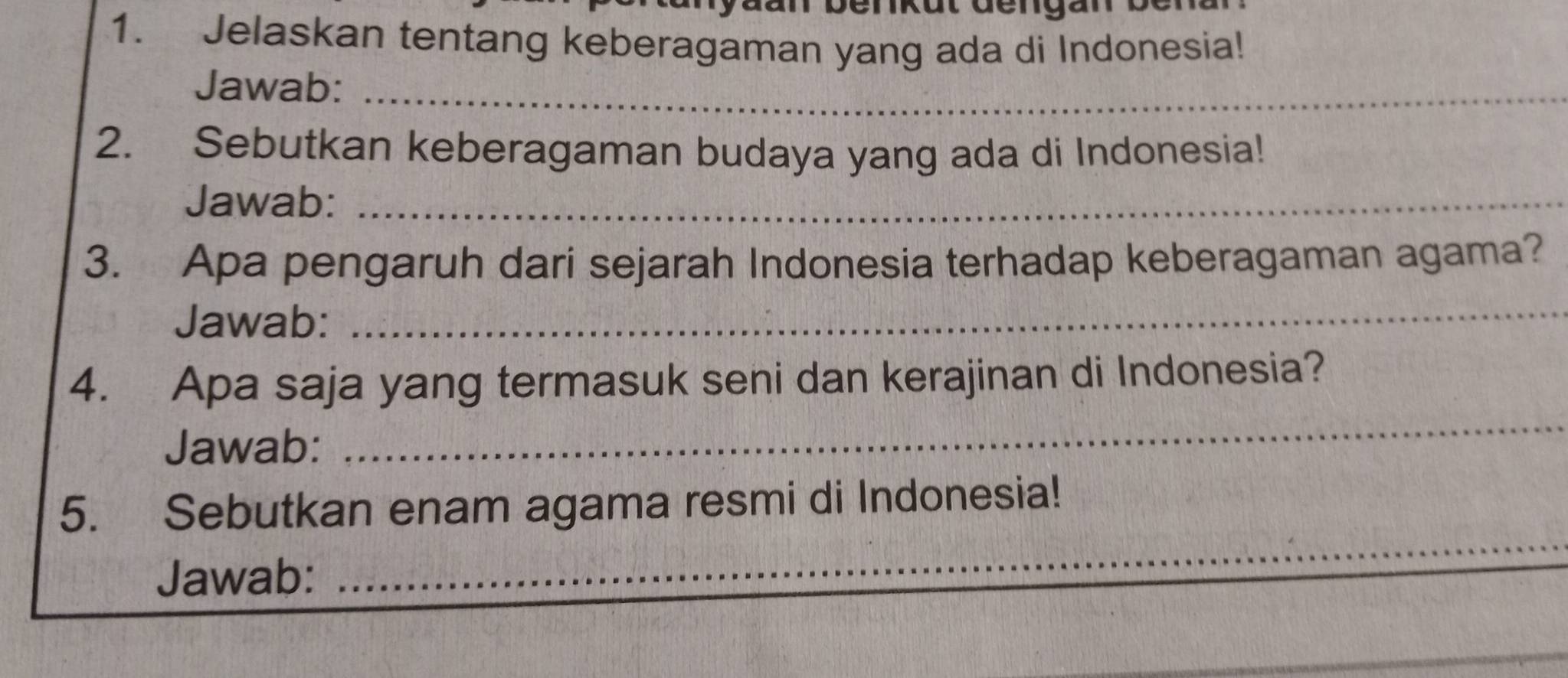 Jelaskan tentang keberagaman yang ada di Indonesia! 
Jawab:_ 
2. Sebutkan keberagaman budaya yang ada di Indonesia! 
Jawab:_ 
3. Apa pengaruh dari sejarah Indonesia terhadap keberagaman agama? 
Jawab: 
_ 
4. Apa saja yang termasuk seni dan kerajinan di Indonesia? 
Jawab: 
_ 
_ 
5. Sebutkan enam agama resmi di Indonesia! 
Jawab: