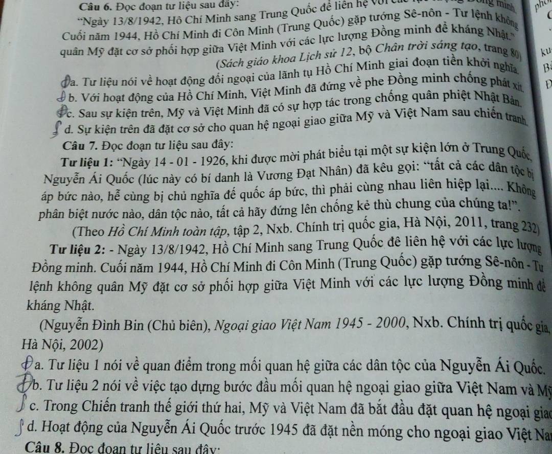 Đọc đoạn tư liệu sau đây:
*Ngày 13/8/1942, Hồ Chí Minh sang Trung Quốc đề liên hệ với 
rô ng mình pho
(
Cuối năm 1944, Hồ Chí Minh đi Côn Minh (Trung Quốc) gặp tướng Sê-nôn - Tư lệnh không
quân Mỹ đặt cơ sở phối hợp giữa Việt Minh với các lực lượng Đồng minh đễ kháng Nhật.'
(Sách giáo khoa Lịch sử 12, bộ Chân trời sáng tạo, trang 80 ku
Va. Tư liệu nói về hoạt động đối ngoại của lãnh tụ Hồ Chí Minh giai đoạn tiền khởi nghĩa. B
b. Với hoạt động của Hồ Chí Minh, Việt Minh đã đứng về phe Đồng minh chống phát xit D
Vc. Sau sự kiện trên, Mỹ và Việt Minh đã có sự hợp tác trong chống quân phiệt Nhật Bản
d. Sự kiện trên đã đặt cơ sở cho quan hệ ngoại giao giữa Mỹ và Việt Nam sau chiến tranh.
Câu 7. Đọc đoạn tư liệu sau đây:
Từ liệu 1: “Ngày 14 - 01 - 1926, khi được mời phát biểu tại một sự kiện lớn ở Trung Quốc
Nguyễn Ái Quốc (lúc này có bí danh là Vương Đạt Nhân) đã kêu gọi: “tất cả các dân tộc bị
áp bức nào, hễ cùng bị chủ nghĩa đế quốc áp bức, thì phải cùng nhau liên hiệp lại.... Không
phân biệt nước nào, dân tộc nào, tất cả hãy đứng lên chống kẻ thù chung của chúng ta!''.
(Theo Hồ Chí Minh toàn tập, tập 2, Nxb. Chính trị quốc gia, Hà Nội, 2011, trang 232)
Từ liệu 2: - Ngày 13/8/1942, Hồ Chí Minh sang Trung Quốc đê liên hệ với các lực lượng
Đồng minh. Cuối năm 1944, Hồ Chí Minh đi Côn Minh (Trung Quốc) gặp tướng Sê-nôn - Tư
klệnh không quân Mỹ đặt cơ sở phối hợp giữa Việt Minh với các lực lượng Đồng minh để
kháng Nhật.
(Nguyễn Đình Bin (Chủ biên), Ngoại giao Việt Nam 1945 - 2000, Nxb. Chính trị quốc gia
Hà Nội, 2002)
T a. Tư liệu 1 nói về quan điểm trong mối quan hệ giữa các dân tộc của Nguyễn Ái Quốc.
Vb. Tư liệu 2 nói về việc tạo dựng bước đầu mối quan hệ ngoại giao giữa Việt Nam và Mỹ
c. Trong Chiến tranh thế giới thứ hai, Mỹ và Việt Nam đã bắt đầu đặt quan hệ ngoại giao
d. Hoạt động của Nguyễn Ái Quốc trước 1945 đã đặt nền móng cho ngoại giao Việt Nay
Câu 8. Đọc đoan tư liêu sau đây: