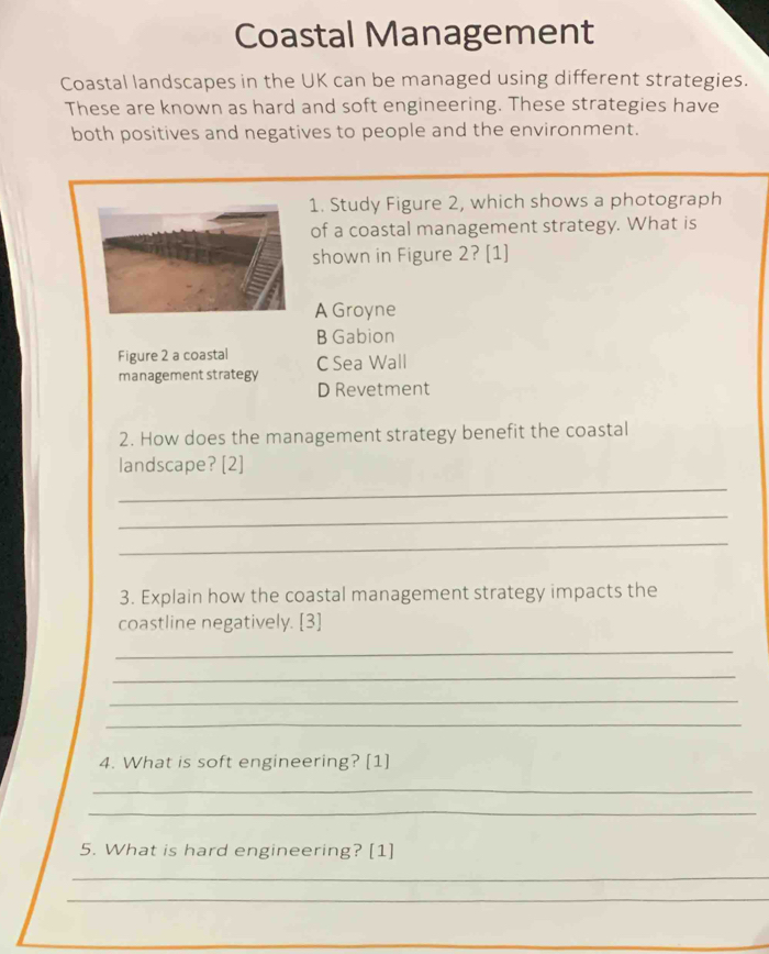 Coastal Management
Coastal landscapes in the UK can be managed using different strategies.
These are known as hard and soft engineering. These strategies have
both positives and negatives to people and the environment.
1. Study Figure 2, which shows a photograph
of a coastal management strategy. What is
shown in Figure 2? [1]
A Groyne
B Gabion
Figure 2 a coastal
management strategy C Sea Wall
D Revetment
2. How does the management strategy benefit the coastal
landscape? [2]
_
_
_
3. Explain how the coastal management strategy impacts the
coastline negatively. [3]
_
_
_
_
4. What is soft engineering? [1]
_
_
5. What is hard engineering? [1]
_
_
_