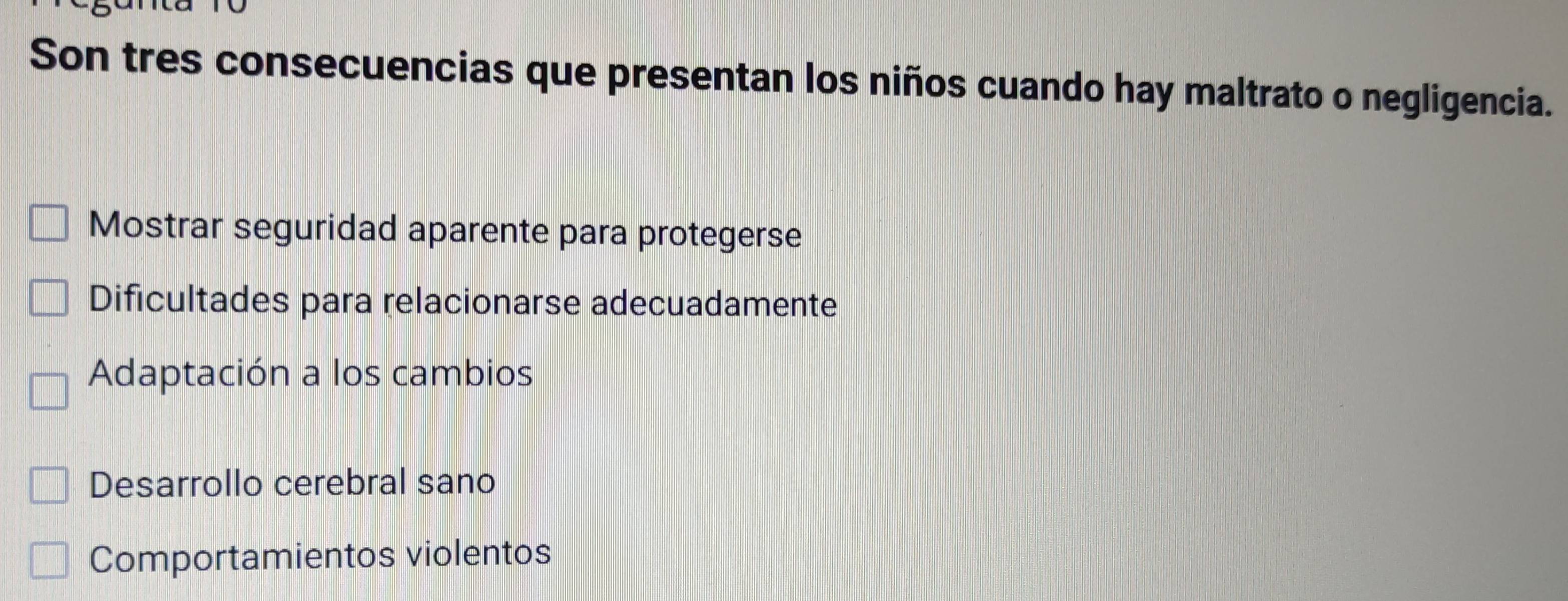 Son tres consecuencias que presentan los niños cuando hay maltrato o negligencia.
Mostrar seguridad aparente para protegerse
Dificultades para relacionarse adecuadamente
Adaptación a los cambios
Desarrollo cerebral sano
Comportamientos violentos