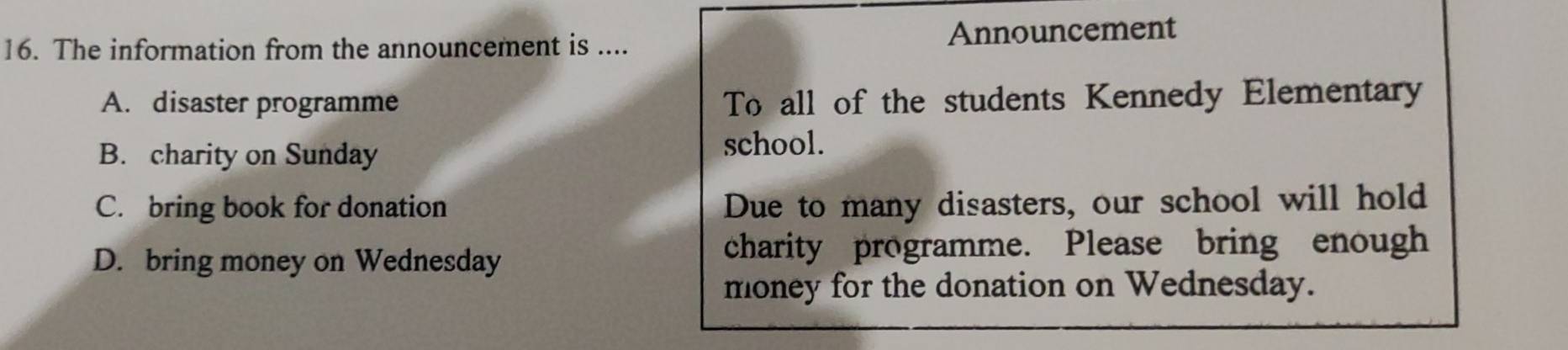 The information from the announcement is .... Announcement
A. disaster programme To all of the students Kennedy Elementary
B. charity on Sunday school.
C. bring book for donation Due to many disasters, our school will hold
D. bring money on Wednesday charity programme. Please bring enough
money for the donation on Wednesday.