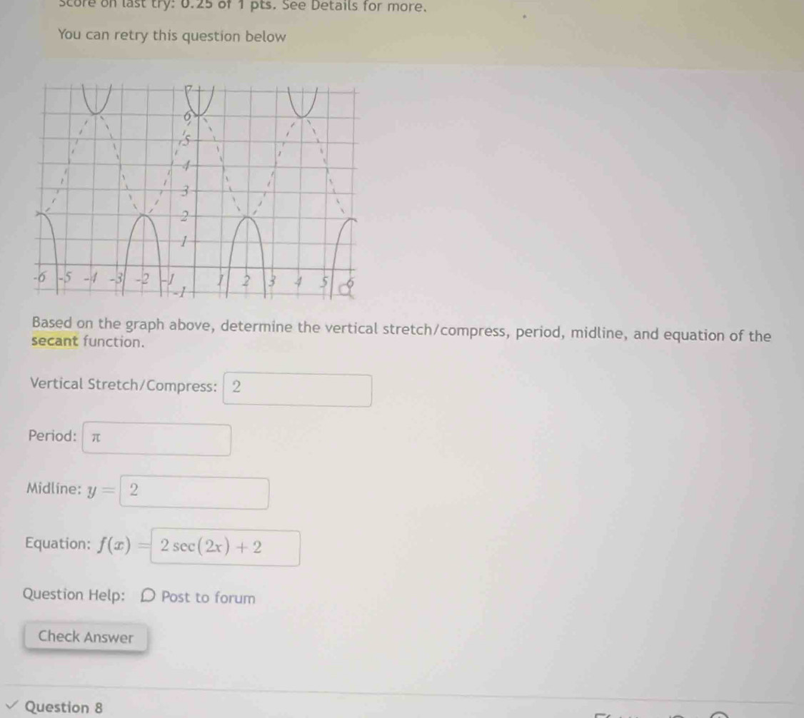 score on last try: 0.25 of 1 pts. See Details for more. 
You can retry this question below 
Based on the graph above, determine the vertical stretch/compress, period, midline, and equation of the 
secant function. 
Vertical Stretch/Compress: 2^ 
Period: π
Midline: y=2 ( 
. 
Equation: f(x)=2sec (2x)+2
Question Help: Post to forum 
Check Answer 
Question 8