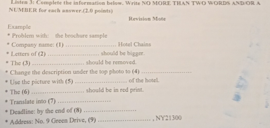 Listen 3: Complete the information below. Write NO MORE THAN TWO WORDS AND/OR A 
NUMBER for each answer.(2.0 points) 
Revision Mote 
Example 
Problem with: the brochure sample 
Company name: (1) _Hotel Chains 
Letters of (2) _should be bigger. 
The (3) _should be removed. 
Change the description under the top photo to (4)_ 
Use the picture with (5) _of the hotel. 
The (6) _should be in red print. 
Translate into (7)_ 
Deadline: by the end of (8)_ 
Address: No. 9 Green Drive, (9) _, NY21300