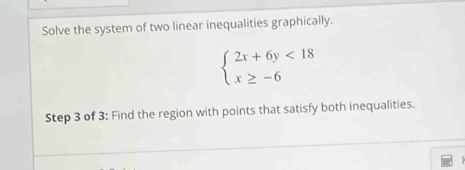 Solve the system of two linear inequalities graphically.
beginarrayl 2x+6y<18 x≥ -6endarray.
Step 3 of 3: Find the region with points that satisfy both inequalities.