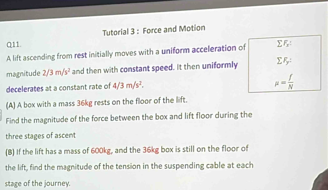 Tutorial 3 : Force and Motion 
Q11. 
A lift ascending from rest initially moves with a uniform acceleration of sumlimits F_x : 
magnitude 2/3m/s^2 and then with constant speed. It then uniformly
sumlimits F_y : 
decelerates at a constant rate of 4/3m/s^2.
mu = f/N 
(A) A box with a mass 36kg rests on the floor of the lift. 
Find the magnitude of the force between the box and lift floor during the 
three stages of ascent 
(B) If the lift has a mass of 600kg, and the 36kg box is still on the floor of 
the lift, find the magnitude of the tension in the suspending cable at each 
stage of the journey.