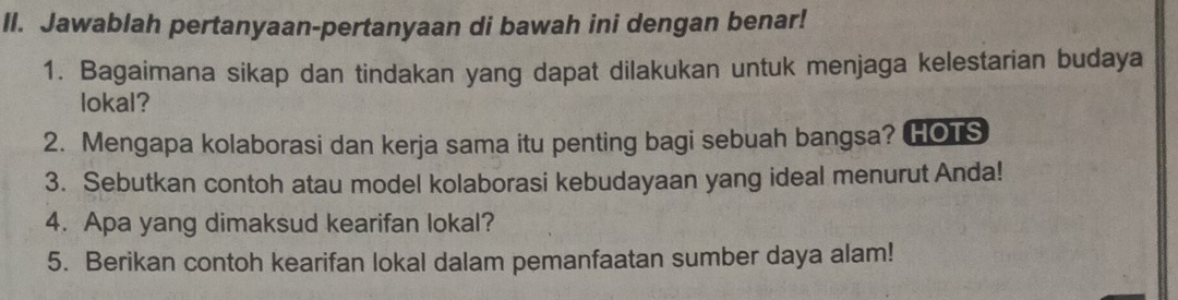 Jawablah pertanyaan-pertanyaan di bawah ini dengan benar! 
1. Bagaimana sikap dan tindakan yang dapat dilakukan untuk menjaga kelestarian budaya 
lokal? 
2. Mengapa kolaborasi dan kerja sama itu penting bagi sebuah bangsa? HOTS 
3. Sebutkan contoh atau model kolaborasi kebudayaan yang ideal menurut Anda! 
4. Apa yang dimaksud kearifan lokal? 
5. Berikan contoh kearifan lokal dalam pemanfaatan sumber daya alam!