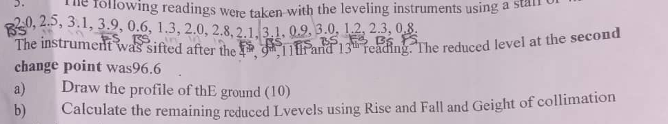 the following readings were taken with the leveling instruments using a staif
2 、 0. 20, 2.5, 3.1, 3.9, 0.6, 1.3, 2.0, 2.8, 2.1, 3.1, 0.9, 3.0, 1.2, 2.3, 0.8 2, 2.3, 0.8. 
The instrument was sifted after the fn o, 11th and 13^(th) reading. The reduced level at the second 
change point was96.6 
a) Draw the profile of thE ground (10) 
b) Calculate the remaining reduced Lvevels using Rise and Fall and Geight of collimation