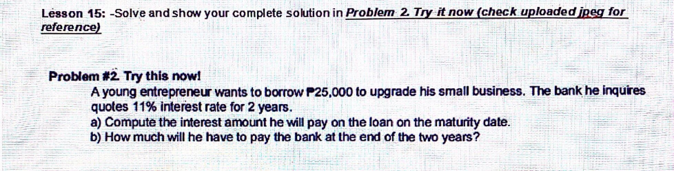 Lesson 15: -Solve and show your complete solution in Problem 2. Try it now (check uploaded jpeg for 
refere nce) 
Problem #2. Try this now! 
A young entrepreneur wants to borrow P25,000 to upgrade his small business. The bank he inquires 
quotes 11% interest rate for 2 years. 
a) Compute the interest amount he will pay on the loan on the maturity date. 
b) How much will he have to pay the bank at the end of the two years?