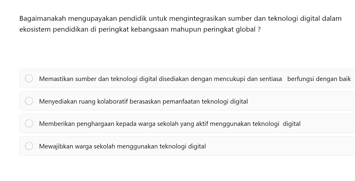 Bagaimanakah mengupayakan pendidik untuk mengintegrasikan sumber dan teknologi digital dalam
ekosistem pendidikan di peringkat kebangsaan mahupun peringkat global ?
Memastikan sumber dan teknologi digital disediakan dengan mencukupi dan sentiasa berfungsi dengan baik
Menyediakan ruang kolaboratif berasaskan pemanfaatan teknologi digital
Memberikan penghargaan kepada warga sekolah yang aktif menggunakan teknologi digital
Mewajibkan warga sekolah menggunakan teknologi digital