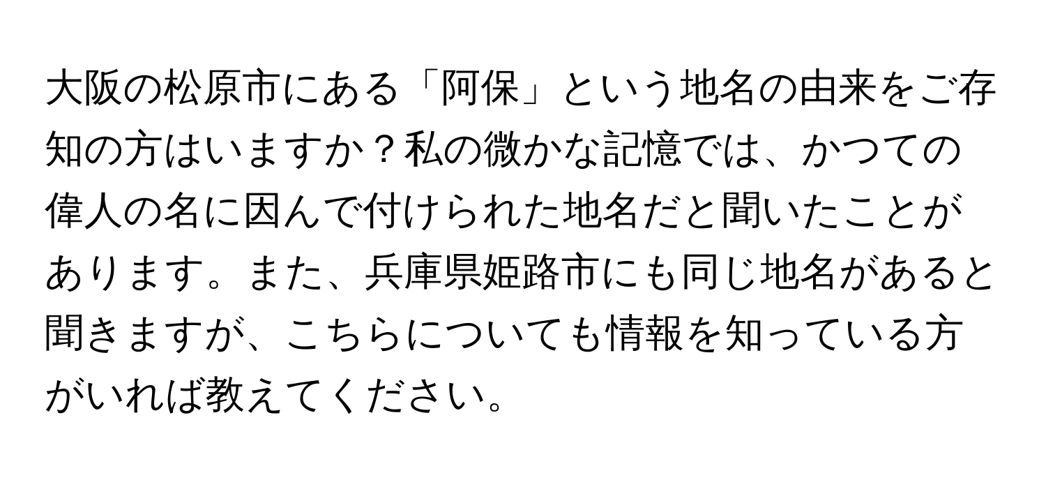 大阪の松原市にある「阿保」という地名の由来をご存知の方はいますか？私の微かな記憶では、かつての偉人の名に因んで付けられた地名だと聞いたことがあります。また、兵庫県姫路市にも同じ地名があると聞きますが、こちらについても情報を知っている方がいれば教えてください。