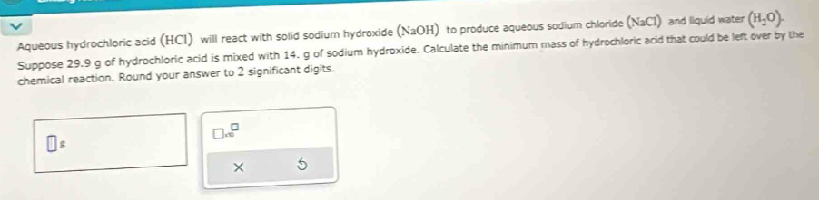 Aqueous hydrochloric acid (HCI) will react with solid sodium hydroxide (NaOH) ) to produce aqueous sodium chloride (NaCl) and liquid water (H_2O). 
Suppose 29.9 g of hydrochloric acid is mixed with 14. g of sodium hydroxide. Calculate the minimum mass of hydrochloric acid that could be left over by the 
chemical reaction. Round your answer to 2 significant digits.
□ .∈fty^(□)
□ g
× 5