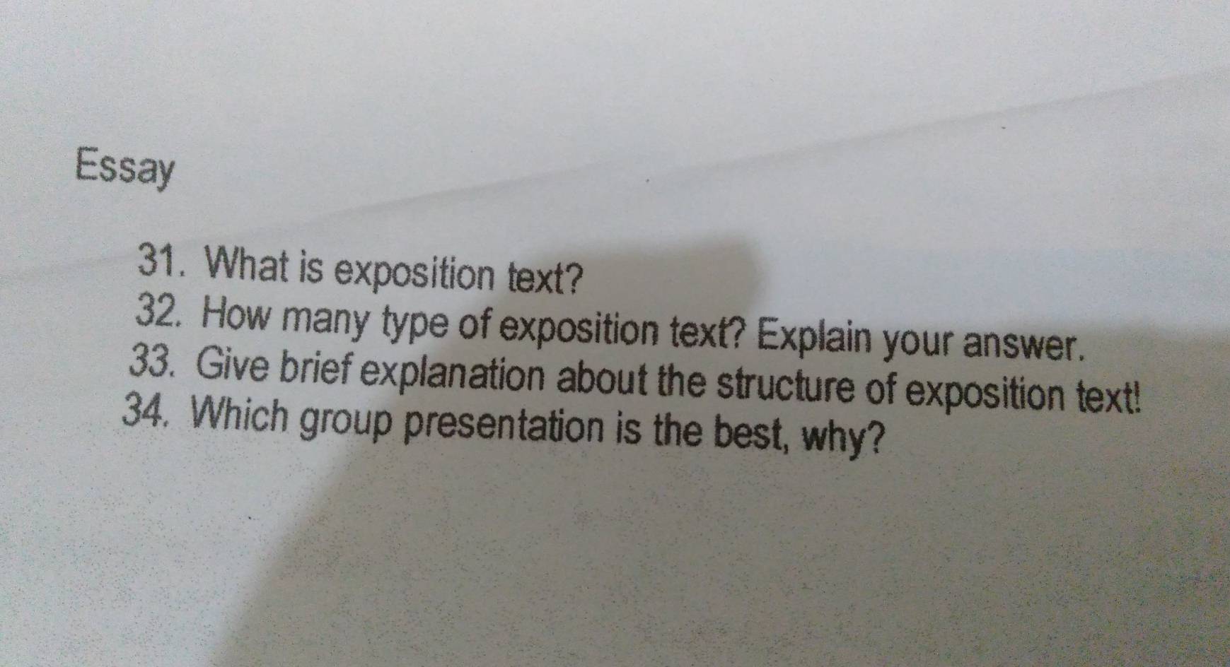 Essay 
31. What is exposition text? 
32. How many type of exposition text? Explain your answer. 
33. Give brief explanation about the structure of exposition text! 
34. Which group presentation is the best, why?