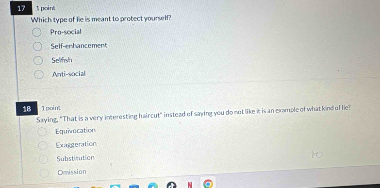 17 1 point
Which type of lie is meant to protect yourself?
Pro-social
Self-enhancement
Selfsh
Anti-social
18 1 point
Saying, "That is a very interesting haircut" instead of saying you do not like it is an example of what kind of lie?
Equivocation
Exaggeration
Substitution
Omission