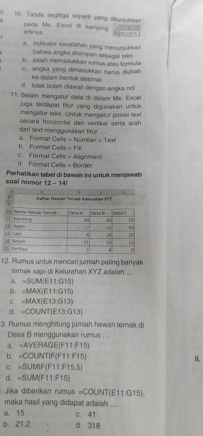 ri 10. Tanda segitiga seperti yang ditunjukkan
a pada Ms. Excel di samping
artinya 08124675
a. indikator kesalahan yang menunjukkan
bahwa angka disimpan sebagai teks
b. salah memasukkan rumus atau formula
c. angka yang dimasukkan harus diubah
ke dalam bentuk desimal
d. tidak boleh diawali dengan angka nol
11. Selain mengatur data di dalam Ms. Excel
juga terdapat fitur yang digunakan untuk
mengatur teks. Untuk mengatur posisi text
secara horizontal dan vertikal serta arah
dari text menggunakan fitur ....
a. Format Cells > Number > Text
b. Format Cells > Fill
c. Format Cells > Alignment
d. Format Cells > Border
Perhatikan tabel di bawah ini untuk menjawab
soal nomor 12-14!
12. Rumus untuk mencari jumlah paling banyak
ternak sapi di Kelurahan XYZ adalah ....
a. =SUM(E11:G15)
b. =MAX(E11:G15)
C. =MAX(E13:G13)
d. =COUNT(E13:G13)
3. Rumus menghitung jumlah hewan ternak di
Desa B menggunakan rumus ....
a. =A VERA( GE(F11:F15)
b. =COUNTIF(F11:F15)
II.
C. =S∪ MIF(F11:F15,5)
d. =SUM(F11:F15). Jika diberikan rumus=COUNT(E11:G15), 
maka hasil yang didapat adalah ....
a. 15 c. 41
b. 21.2 d. 318