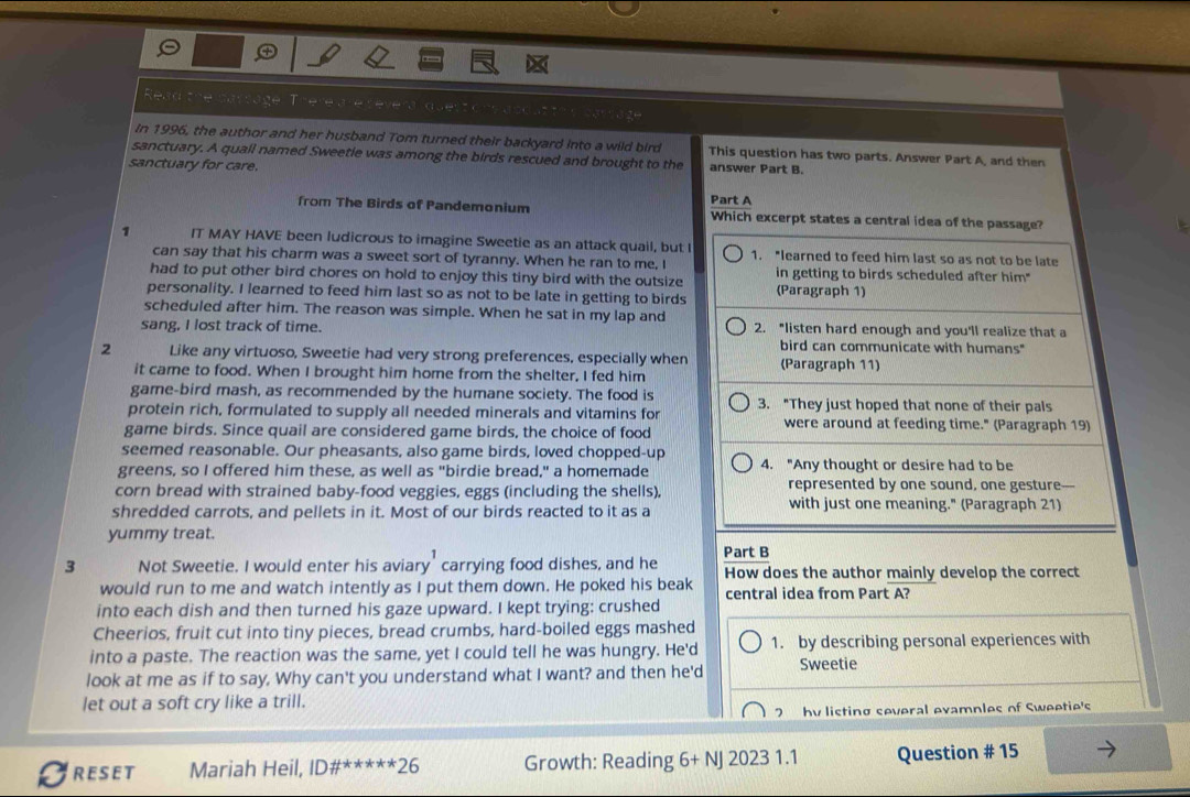 Read t There are reverdquest ons  ece nt car ç a ge
in 1996, the author and her husband Tom turned their backyard into a wild bird This question has two parts. Answer Part A, and then
sanctuary. A quall named Sweetie was among the birds rescued and brought to the
sanctuary for care. answer Part B.
from The Birds of Pandemonium Part A Which excerpt states a central idea of the passage?
1 IT MAY HAVE been ludicrous to imagine Sweetie as an attack quail, but I 1. "learned to feed him last so as not to be late
can say that his charm was a sweet sort of tyranny. When he ran to me, I
had to put other bird chores on hold to enjoy this tiny bird with the outsize in getting to birds scheduled after him"
personality. I learned to feed him last so as not to be late in getting to birds (Paragraph 1)
scheduled after him. The reason was simple. When he sat in my lap and
sang, I lost track of time. 2. "listen hard enough and you'll realize that a
bird can communicate with humans"
2 Like any virtuoso, Sweetie had very strong preferences, especially when (Paragraph 11)
it came to food. When I brought him home from the shelter, I fed him
game-bird mash, as recommended by the humane society. The food is
protein rich, formulated to supply all needed minerals and vitamins for 3. "They just hoped that none of their pals
game birds. Since quail are considered game birds, the choice of food
were around at feeding time." (Paragraph 19)
seemed reasonable. Our pheasants, also game birds, loved chopped-up
greens, so I offered him these, as well as "birdie bread," a homemade 4. "Any thought or desire had to be
corn bread with strained baby-food veggies, eggs (including the shells). represented by one sound, one gesture-
shredded carrots, and pellets in it. Most of our birds reacted to it as a with just one meaning." (Paragraph 21)
yummy treat.
Part B
3 Not Sweetie. I would enter his aviary carrying food dishes, and he How does the author mainly develop the correct
would run to me and watch intently as I put them down. He poked his beak central idea from Part A?
into each dish and then turned his gaze upward. I kept trying: crushed
Cheerios, fruit cut into tiny pieces, bread crumbs, hard-boiled eggs mashed
into a paste. The reaction was the same, yet I could tell he was hungry. He'd 1. by describing personal experiences with
look at me as if to say. Why can't you understand what I want? and then he'd Sweetie
let out a soft cry like a trill.
7 hy listing several evamnles of Sweetie's
RESET Mariah Heil, ID# ^****26 Growth: Reading 6+NJ20231.1 Question # 15