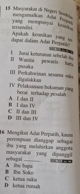 Masyarakat di Negeri Sembilan
mengamalkan Adat Perpatih
yang mempunyai keunikan
tersendiri.
Apakah keunikan yang ter.
dapat dalam Adat Perpatih?
BURQ TER mM 
I Jurai keturunan sebelah ibu
II Wanita pewaris harta
pusaka
III Perkahwinan sesama suku
digalakkan
IV Pelaksanaan hukuman yang
berat terhadap pesalah
A I dan I
B I dan IV
C II dan III
D III dan IV
16 Mengikut Adat Perpatih, kaum
perempuan dianggap sebagai
ibu yang melahirkan anggota
masyarakat yang dipanggil
sebagai _. BUKU TEKS
A ibu bapa
B Ibu Soko
C ketua suku
D ketua rumah