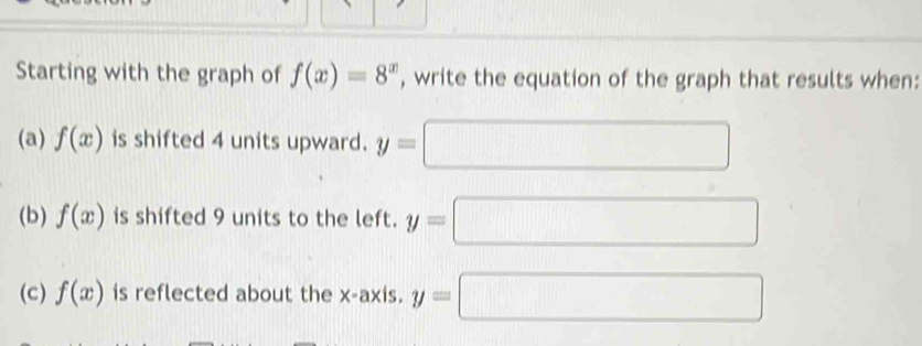 Starting with the graph of f(x)=8^x , write the equation of the graph that results when: 
(a) f(x) is shifted 4 units upward. y=
(b) f(x) is shifted 9 units to the left. y=□
(c) f(x) is reflected about the x-axis. y=□