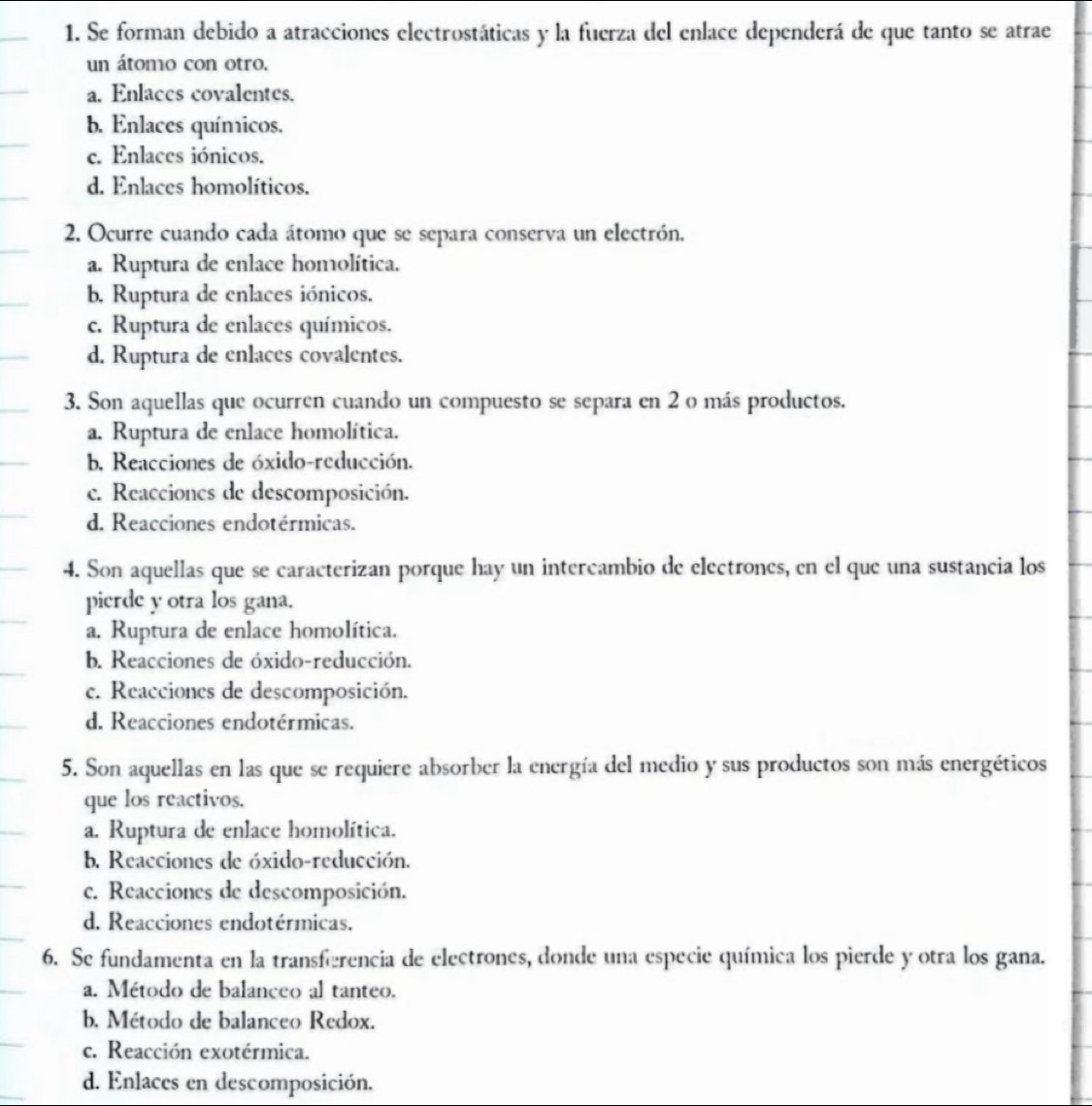 Se forman debido a atracciones electrostáticas y la fuerza del enlace dependerá de que tanto se atrae
un átomo con otro.
a. Enlaces covalentes.
b. Enlaces químicos.
c. Enlaces iónicos.
d. Enlaces homolíticos.
2. Ocurre cuando cada átomo que se separa conserva un electrón.
a. Ruptura de enlace homolítica.
b. Ruptura de enlaces iónicos.
c. Ruptura de enlaces químicos.
d. Ruptura de enlaces covalentes.
3. Son aquellas que ocurren cuando un compuesto se separa en 2 o más productos.
a. Ruptura de enlace homolítica.
b. Reacciones de óxido-reducción.
c. Reacciones de descomposición.
d. Reacciones endotérmicas.
4. Son aquellas que se caracterizan porque hay un intercambio de electrones, en el que una sustancia los
pierde y otra los gana.
a. Ruptura de enlace homolítica.
b. Reacciones de óxido-reducción.
c. Reacciones de descomposición.
d. Reacciones endotérmicas.
5. Son aquellas en las que se requiere absorber la energía del medio y sus productos son más energéticos
que los reactivos.
a. Ruptura de enlace homolítica.
b. Reacciones de óxido-reducción.
c. Reacciones de descomposición.
d. Reacciones endotérmicas.
6. Se fundamenta en la transferencia de electrones, donde una especie química los pierde y otra los gana.
a. Método de balanceo al tanteo.
b. Método de balanceo Redox.
c. Reacción exotérmica.
d. Enlaces en descomposición.