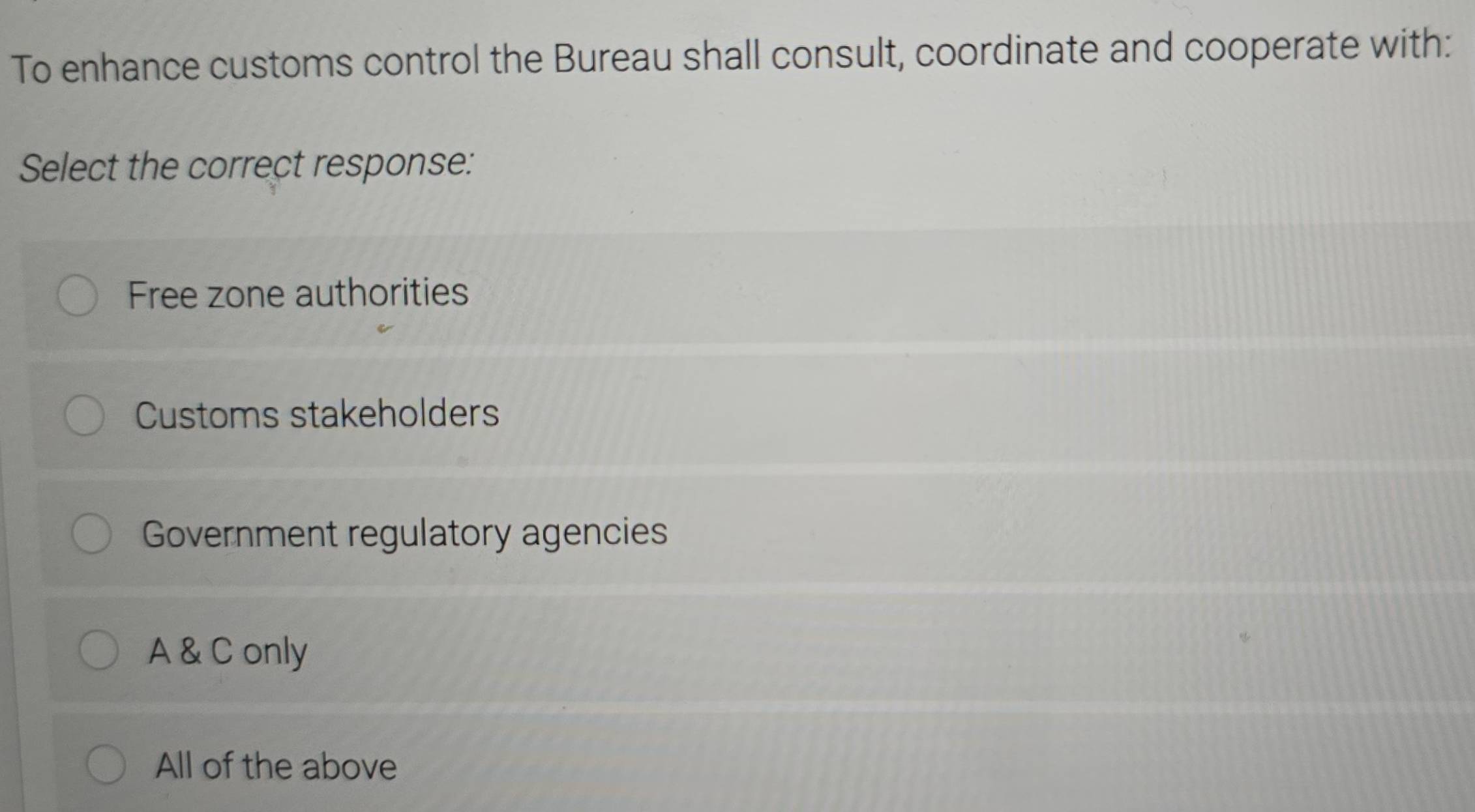 To enhance customs control the Bureau shall consult, coordinate and cooperate with:
Select the correct response:
Free zone authorities
Customs stakeholders
Government regulatory agencies
A & C only
All of the above