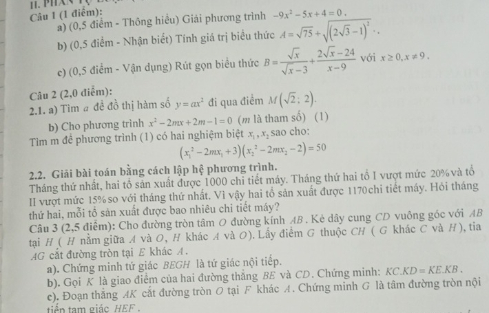 -9x^2-5x+4=0.
a) (0,5 điểm - Thông hiểu) Giải phương trình
b) (0,5 điểm - Nhận biết) Tính giá trị biểu thức A=sqrt(75)+sqrt((2sqrt 3)-1)^2..
c) (0,5 điểm - Vận dụng) Rút gọn biểu thức B= sqrt(x)/sqrt(x)-3 + (2sqrt(x)-24)/x-9  với x≥ 0,x!= 9.
Câu 2 (2,0 điểm):
2.1. a) Tìm # đề đồ thị hàm số y=ax^2 đi qua điểm M(sqrt(2);2).
b) Cho phương trình x^2-2mx+2m-1=0 (m là tham số) (1)
Tìm m đề phương trình (1) có hai nghiệm biệt x_1,x_2 sao cho:
(x_1^(2-2mx_1)+3)(x_2^(2-2mx_2)-2)=50
2.2. Giải bài toán bằng cách lập hệ phương trình.
Tháng thứ nhất, hai tồ sản xuất được 1000 chỉ tiết máy. Tháng thứ hai tổ I vượt mức 20% và tổ
II vượt mức 15% so với tháng thứ nhất. Vì vậy hai tổ sản xuất được 1170chi tiết máy. Hỏi tháng
thứ hai, mỗi tổ sản xuất được bao nhiêu chi tiết máy?
Câu 3 (2,5 điểm): Cho đường tròn tâm O đường kính AB . Kẻ dây cung CD vuông góc với AB
tại H ( H nằm giữa A và O, H khác A và O). Lấy điểm G thuộc CH ( G khác C và H), tia
AG cắt đường tròn tại E khác A .
a). Chứng minh tứ giác BEGH là tứ giác nội tiếp.
b). Gọi K là giao điểm của hai đường thăng BE và CD. Chứng minh: KC.KD=KE.KB.
c). Đoạn thắng AK cắt đường tròn O tại F khác A. Chứng minh G là tâm đường tròn nội
tiển tam giác HEF .