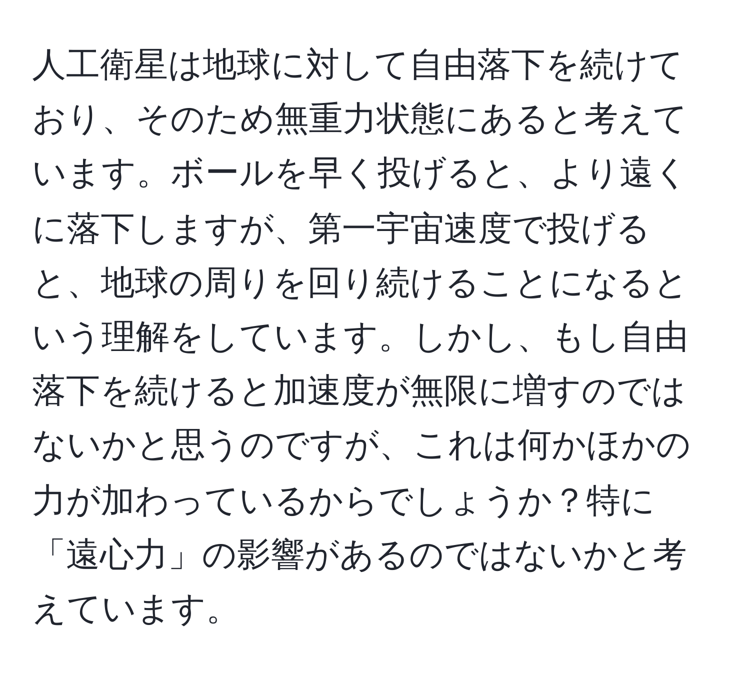 人工衛星は地球に対して自由落下を続けており、そのため無重力状態にあると考えています。ボールを早く投げると、より遠くに落下しますが、第一宇宙速度で投げると、地球の周りを回り続けることになるという理解をしています。しかし、もし自由落下を続けると加速度が無限に増すのではないかと思うのですが、これは何かほかの力が加わっているからでしょうか？特に「遠心力」の影響があるのではないかと考えています。