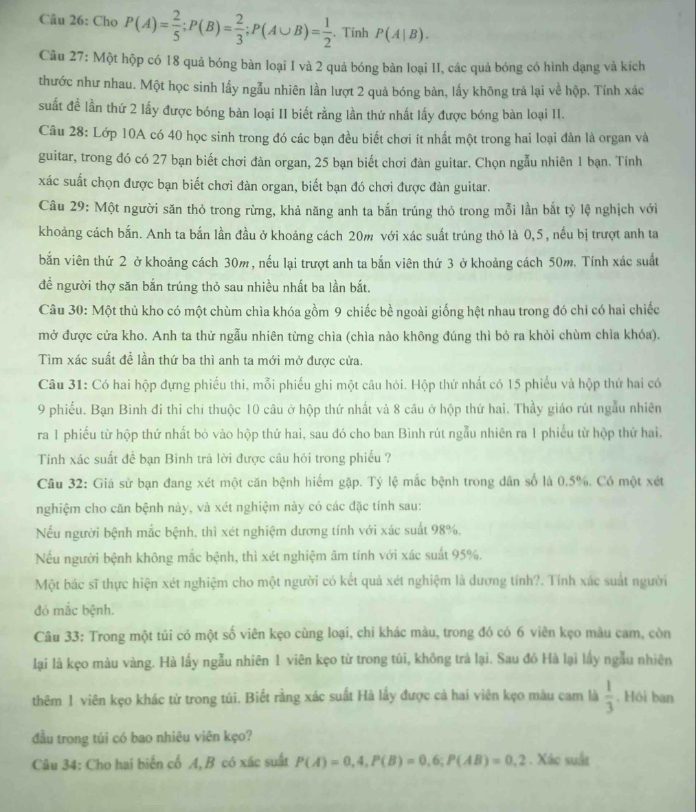 Cho P(A)= 2/5 ;P(B)= 2/3 ;P(A∪ B)= 1/2 . Tinh P(A|B).
Câu 27: Một hộp có 18 quả bóng bàn loại I và 2 quả bóng bàn loại II, các quả bóng có hình dạng và kích
thước như nhau. Một học sinh lấy ngẫu nhiên lần lượt 2 quả bóng bàn, lấy không trả lại về hộp. Tính xác
suất để lần thứ 2 lấy được bóng bàn loại II biết rằng lần thứ nhất lấy được bóng bàn loại II.
Câu 28: Lớp 10A có 40 học sinh trong đó các bạn đều biết chơi ít nhất một trong hai loại đàn là organ và
guitar, trong đó có 27 bạn biết chơi đàn organ, 25 bạn biết chơi đàn guitar. Chọn ngẫu nhiên 1 bạn. Tính
xác suất chọn được bạn biết chơi đàn organ, biết bạn đó chơi được đàn guitar.
Câu 29: Một người săn thỏ trong rừng, khả năng anh ta bắn trúng thỏ trong mỗi lần bắt tỷ lệ nghịch với
khoảng cách bắn. Anh ta bắn lần đầu ở khoảng cách 20m với xác suất trúng thỏ là 0,5, nếu bị trượt anh ta
bắn viên thứ 2 ở khoảng cách 30m , nếu lại trượt anh ta bắn viên thứ 3 ở khoảng cách 50m, Tính xác suất
đề người thợ săn bắn trúng thỏ sau nhiều nhất ba lần bắt.
Câu 30: Một thủ kho có một chùm chìa khóa gồm 9 chiếc bề ngoài giống hệt nhau trong đó chỉ có hai chiếc
mở được cửa kho. Anh ta thử ngẫu nhiên từng chìa (chìa nào không đúng thì bỏ ra khỏi chùm chìa khóa).
Tìm xác suất để lần thứ ba thì anh ta mới mở được cửa.
Câu 31: Có hai hộp đựng phiếu thi, mỗi phiếu ghi một câu hỏi. Hộp thứ nhất có 15 phiếu và hộp thứ hai có
9 phiếu. Bạn Bình đi thi chỉ thuộc 10 câu ở hộp thứ nhất và 8 câu ở hộp thứ hai. Thầy giáo rút ngẫu nhiên
ra 1 phiếu từ hộp thứ nhất bỏ vào hộp thứ hai, sau đó cho ban Bình rút ngẫu nhiên ra 1 phiếu từ hộp thứ hai,
Tính xác suất để bạn Bình trả lời được câu hỏi trong phiếu ?
Câu 32: Giả sử bạn đang xét một căn bệnh hiếm gặp. Tỷ lệ mắc bệnh trong dân số là 0.5%. Có một xét
nghiệm cho căn bệnh này, và xét nghiệm này có các đặc tính sau:
Nếu người bệnh mắc bệnh, thì xét nghiệm dương tính với xác suất 98%,
Nếu người bệnh không mắc bệnh, thì xét nghiệm âm tính với xác suất 95%.
Một bác sĩ thực hiện xét nghiệm cho một người có kết quả xét nghiệm là dương tính?. Tính xác suất người
đó mắc bệnh.
Câu 33: Trong một túi có một số viên kẹo cùng loại, chi khác màu, trong đó có 6 viên kẹo màu cam, còn
lại là kẹo màu vàng. Hà lấy ngẫu nhiên 1 viên kẹo từ trong túi, không trả lại. Sau đó Hà lại lấy ngẫu nhiên
thêm 1 viên kẹo khác từ trong túi. Biết rằng xác suất Hà lấy được cả hai viên kẹo màu cam là  1/3 . Hòi ban
đầu trong túi có bao nhiêu viên kẹo?
Câu 34: Cho hai biển cố A, B có xác suất P(A)=0,4,P(B)=0,6;P(AB)=0,2. Xác suất