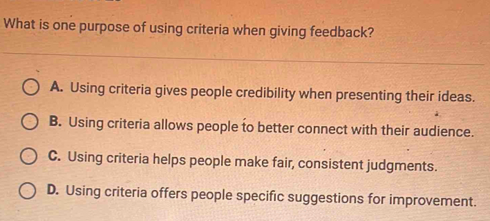 What is one purpose of using criteria when giving feedback?
A. Using criteria gives people credibility when presenting their ideas.
B. Using criteria allows people to better connect with their audience.
C. Using criteria helps people make fair, consistent judgments.
D. Using criteria offers people specific suggestions for improvement.