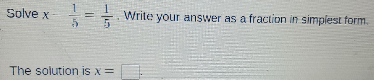 Solve x- 1/5 = 1/5 . Write your answer as a fraction in simplest form. 
The solution is x=□.