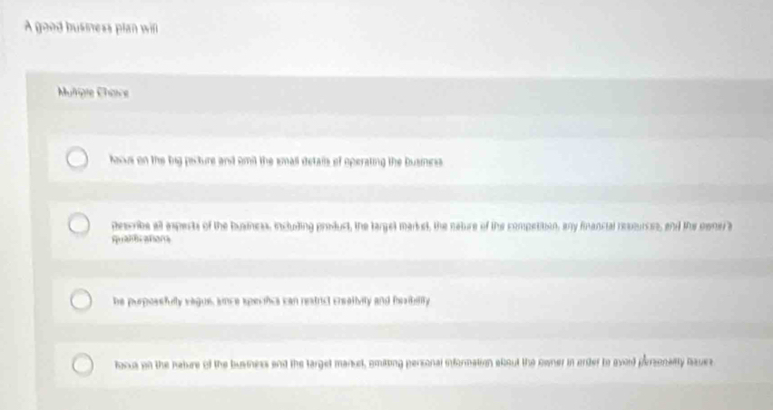 A good busness plan wi 
Muligle Chaice 
faove on the big pecture and omil the small details of operating the busincss 
describe all ispects of the buarness, including product, the targel marst, the neture of the competition, any financial revsurces, and the eenr a 
quantcatona 
he purpossfully vague, snce specifics can reatrict crsalivity and hesibility 
focus on the nature of the busrness and the target manuel, emitting personal information akout the owner in order to avard parsonailty baues