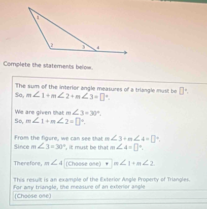 Complete the statements below. 
The sum of the interior angle measures of a triangle must be □°. 
So, m∠ 1+m∠ 2+m∠ 3=□°. 
We are given that m∠ 3=30°. 
So, m∠ 1+m∠ 2=□°. 
From the figure, we can see that m∠ 3+m∠ 4=□°. 
Since m∠ 3=30° , it must be that m∠ 4=□°. 
Therefore, m∠ 4 (Choose one) m∠ 1+m∠ 2. 
This result is an example of the Exterior Angle Property of Triangles. 
For any triangle, the measure of an exterior angle 
(Choose one)