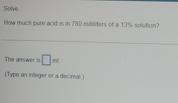 Solve. 
How much pure acid is in 780 milliliters of a 13% solution? 
The answer is □ ml. 
(Type an integer or a decimal.)