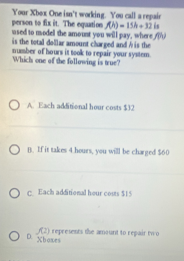 Your Xbox One isn't working. You call a repair
person to fix it. The equation f(h)=15h+32 is
used to model the amount you will pay, where f(h)
is the total dollar amount charged and h is the
number of hours it took to repair your system.
Which one of the following is true?
A. Each additional hour costs $32
B. If it takes 4 hours, you will be charged $60
C. Each additional hour costs $15
f(2) represents the amount to repair two
D. Xboxes