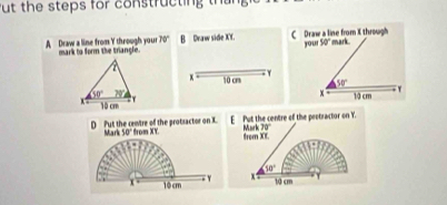 ut the steps for constructing thang
70°
A Draw a line from Y through your mark to form the triangle. B Draw side XY. Draw a line from X through your 50° mark 
x 10 cr

50° 10 cm r
D Put the centre of the protsactor on X. Marl 50° from XY. E  Put the centre of the peotractor on Y.
Mark 30°
from XE.
50°
x 10 cm  Y x
10 cm