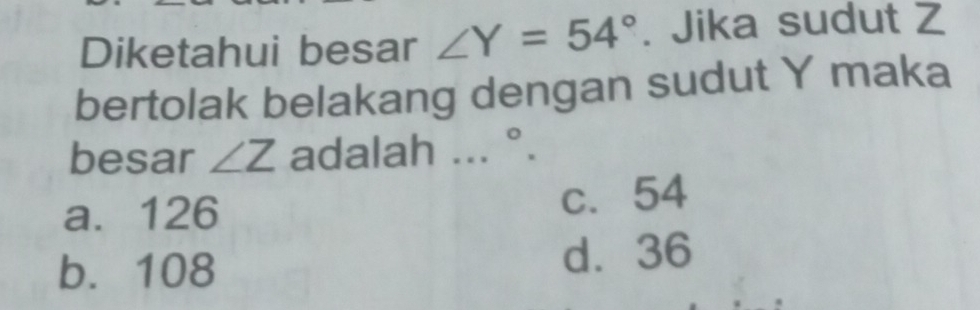 Diketahui besar ∠ Y=54°. Jika sudut Z
bertolak belakang dengan sudut Y maka
besar ∠ Z adalah...^circ .
a. 126 c. 54
b. 108 d. 36