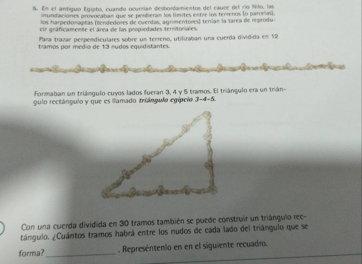 En el antiguo Egipto, cuando ocurrían desbordamientos del cauce del río Nilo, las 
inundaciones provocaban que se perdieran los limites entre los terrenos (o parcelas), 
los harpedonaptas (tendedores de cuerdas, agrimentores) tenían la tarea de reprodu- 
cir gráficamente el área de las propiedades territoriales. 
Para trazar perpendiculares sobre un terreno, utilizaban una cuerda dividida en 12
tramos por medio de 13 nudos equidistantes. 
a 
Formaban un triángulo cuyos lados fueran 3, 4 y 5 tramos. El triángulo era un trián- 
gulo rectángulo y que es llamado triángulo egipcio 3-4- 5. 
Con una cuerda dividida en 30 tramos también se puede construir un triángulo rec- 
tángulo. ¿Cuántos tramos habrá entre los nudos de cada lado del triángulo que se 
forma? _. Represéntenlo en en el siguiente recuadro.