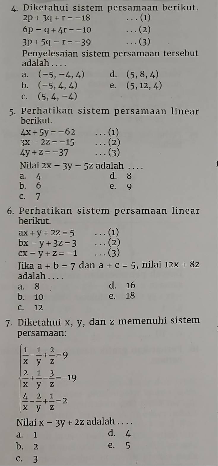 Diketahui sistem persamaan berikut.
2p+3q+r=-18. . . (1)
6p-q+4r=-10...(2)
3p+5q-r=-39...(3)
Penyelesaian sistem persamaan tersebut
adalah_
a. (-5,-4,4) d. (5,8,4)
b. (-5,4,4) e. (5,12,4)
C. (5,4,-4)
5. Perhatikan sistem persamaan linear
berikut.
4x+5y=-62. . . (1)
3x-2z=-15. . . (2)
4y+z=-37...(3)
Nilai 2x-3y-5z adalah . . . .
a. 4 d. 8
b. 6 e. 9
c. 7
6. Perhatikan sistem persamaan linear
berikut.
ax+y+2z=5... (1)
bx-y+3z=3. . . (2)
cx-y+z=-1...(3)
Jika a+b=7 dan a+c=5 , nilai 12x+8z
adalah ....
a. 8 d. 16
b. 10 e. 18
C. 12
7. Diketahui x, y, dan z memenuhi sistem
persamaan:
 1/x - 1/y + 2/z =9
 2/x + 1/y - 3/z =-19
( 4/x - 2/y + 1/z =2
Nilai x-3y+2z adalah . . . .
a. 1 d. 4
b. 2 e. 5
c. 3