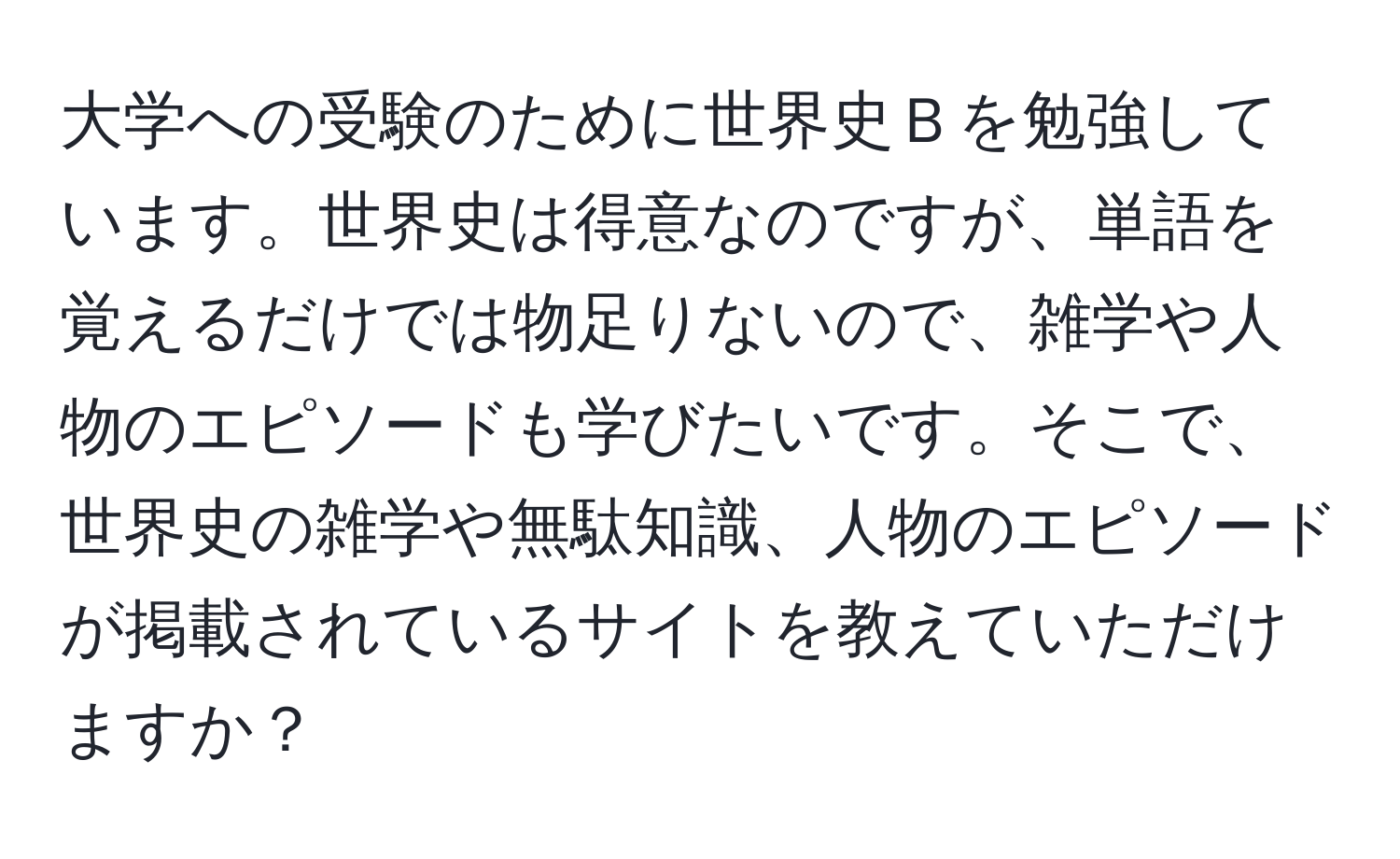 大学への受験のために世界史Ｂを勉強しています。世界史は得意なのですが、単語を覚えるだけでは物足りないので、雑学や人物のエピソードも学びたいです。そこで、世界史の雑学や無駄知識、人物のエピソードが掲載されているサイトを教えていただけますか？