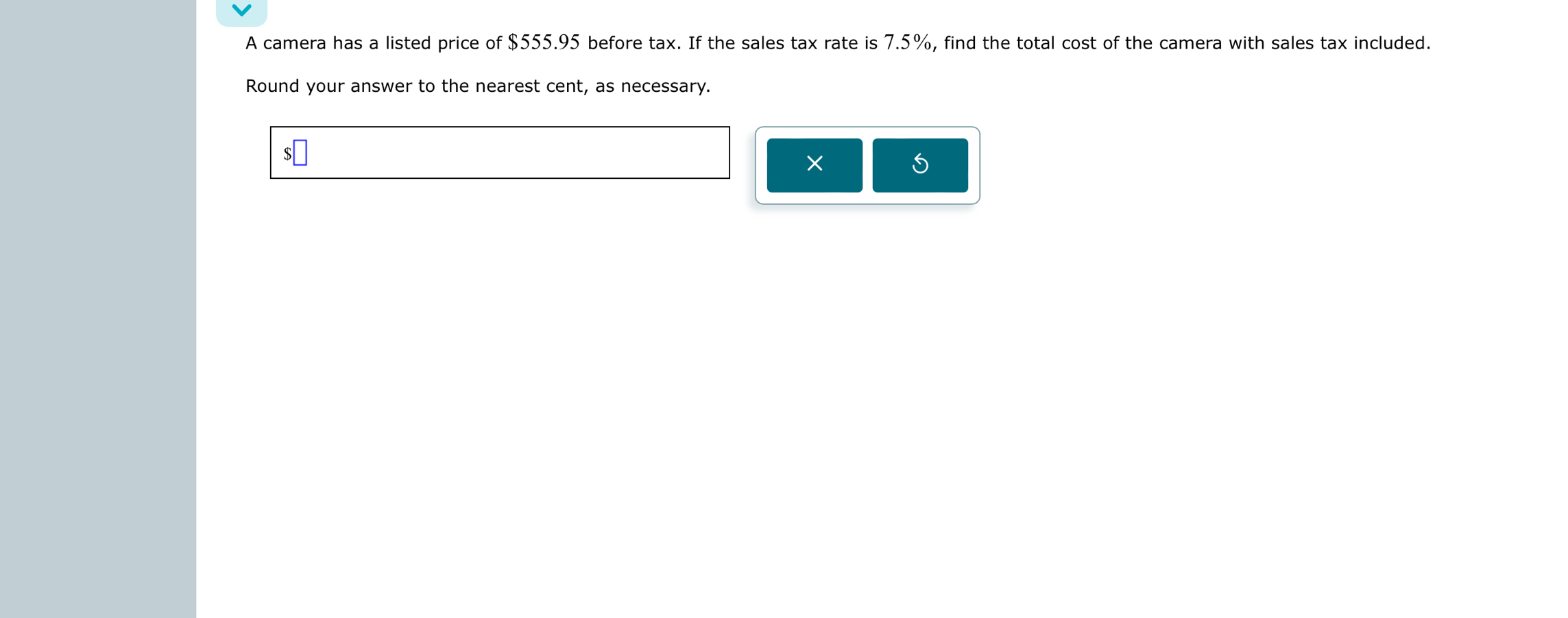 A camera has a listed price of $555.95 before tax. If the sales tax rate is 7.5%, find the total cost of the camera with sales tax included. 
Round your answer to the nearest cent, as necessary. 
×