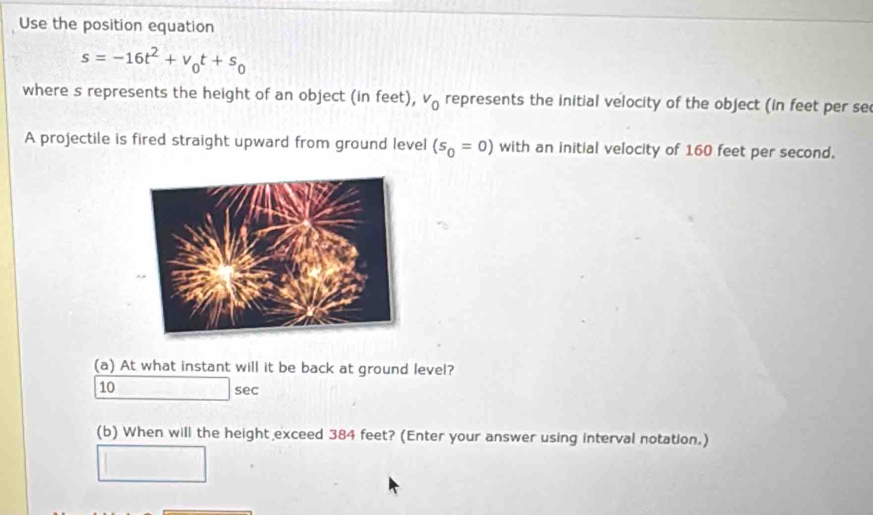 Use the position equation
s=-16t^2+v_0t+s_0
where s represents the height of an object (in feet), v_0 represents the initial velocity of the object (in feet per se 
A projectile is fired straight upward from ground level (s_0=0) with an initial velocity of 160 feet per second. 
(a) At what instant will it be back at ground level?
10 sec
(b) When will the height exceed 384 feet? (Enter your answer using interval notation.)