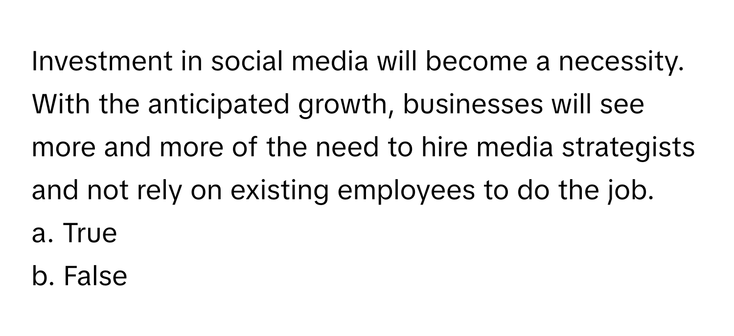 Investment in social media will become a necessity. With the anticipated growth, businesses will see more and more of the need to hire media strategists and not rely on existing employees to do the job. 
a. True
b. False