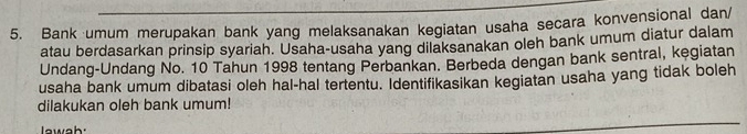 Bank umum merupakan bank yang melaksanakan kegiatan usaha secara konvensional dan/ 
atau berdasarkan prinsip syariah. Usaha-usaha yang dilaksanakan oleh bank umum diatur dalam 
Undang-Undang No. 10 Tahun 1998 tentang Perbankan. Berbeda dengan bank sentral, kegiatan 
usaha bank umum dibatasi oleh hal-hal tertentu. Identifikasikan kegiatan usaha yang tidak boleh 
dilakukan oleh bank umum!