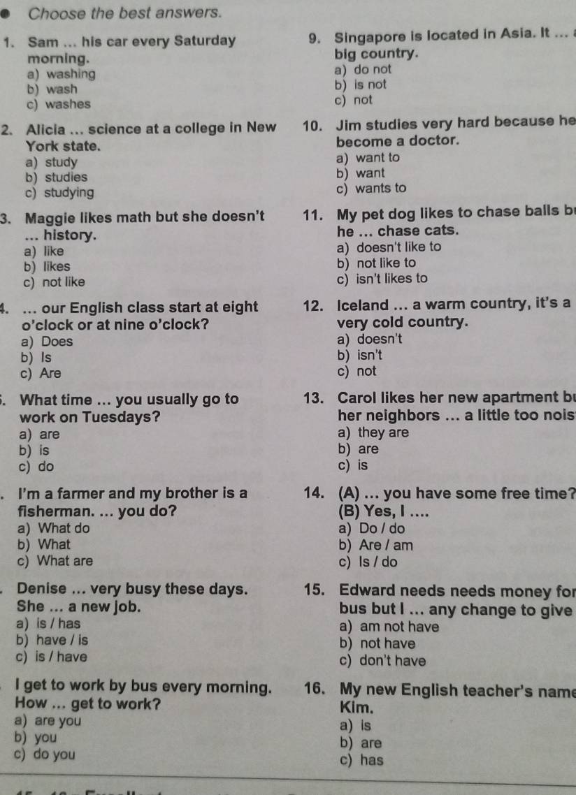 Choose the best answers.
1. Sam ... his car every Saturday 9. Singapore is located in Asia. It ... 
morning. big country.
a) washing a) do not
b) wash b) is not
c) washes c) not
2. Alicia …. science at a college in New 10. Jim studies very hard because he
York state. become a doctor.
a) study a) want to
b) studies b) want
c) studying c) wants to
3. Maggie likes math but she doesn’t 11. My pet dog likes to chase balls b
... history. he ... chase cats.
a) like a) doesn't like to
b) likes b) not like to
c) not like c) isn't likes to
4. ... our English class start at eight 12. Iceland ... a warm country, it's a
o'clock or at nine o'clock? very cold country.
a) Does a) doesn't
b) Is b)isn't
c) Are c) not
. What time ... you usually go to 13. Carol likes her new apartment b
work on Tuesdays? her neighbors ... a little too nois
a) are a) they are
b) is b) are
c) do c) is
. I'm a farmer and my brother is a 14. (A) ... you have some free time?
fisherman. ... you do? (B) Yes, I ....
a) What do a) Do / do
b) What b) Are / am
c) What are c) Is / do
Denise ... very busy these days. 15. Edward needs needs money for
She ... a new job. bus but I ... any change to give
a) is / has a) am not have
b) have / is b) not have
c) is / have c) don't have
I get to work by bus every morning. 16. My new English teacher's name
How ... get to work? Kim.
a) are you a) is
b) you b) are
c) do you c) has