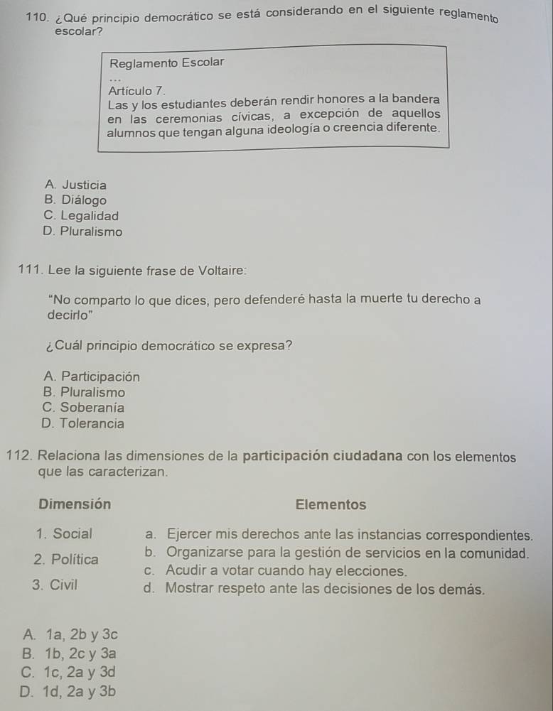 ¿Qué principio democrático se está considerando en el siguiente reglamento
escolar?
Reglamento Escolar
Artículo 7.
Las y los estudiantes deberán rendir honores a la bandera
en las ceremonias cívicas, a excepción de aquellos
alumnos que tengan alguna ideología o creencia diferente.
A. Justicia
B. Diálogo
C. Legalidad
D. Pluralismo
111. Lee la siguiente frase de Voltaire:
“No comparto lo que dices, pero defenderé hasta la muerte tu derecho a
decirlo"
¿Cuál principio democrático se expresa?
A. Participación
B. Pluralismo
C. Soberanía
D. Tolerancia
112. Relaciona las dimensiones de la participación ciudadana con los elementos
que las caracterizan.
Dimensión Elementos
1. Social a. Ejercer mis derechos ante las instancias correspondientes.
2. Política b. Organizarse para la gestión de servicios en la comunidad.
c. Acudir a votar cuando hay elecciones.
3. Civil d. Mostrar respeto ante las decisiones de los demás.
A. 1a, 2b y 3c
B. 1b, 2c y 3a
C. 1c, 2a y 3d
D. 1d, 2a y 3b